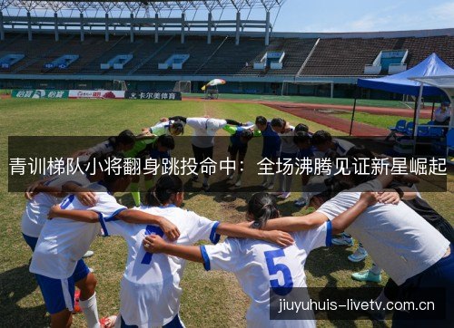 青训梯队小将翻身跳投命中：全场沸腾见证新星崛起