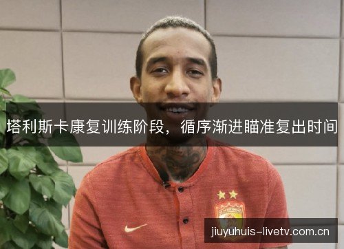 塔利斯卡康复训练阶段,循序渐进瞄准复出时间 塔利斯卡康复训练阶段,循序渐进瞄准复出时间