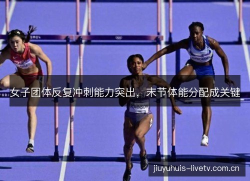 女子团体反复冲刺能力突出，末节体能分配成关键