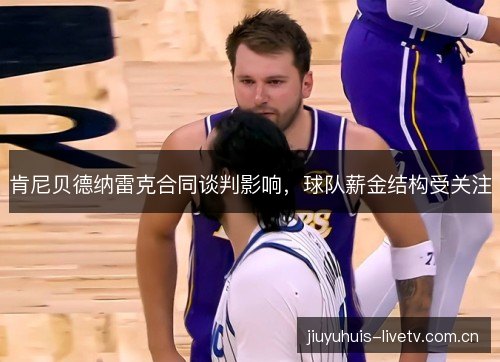 肯尼贝德纳雷克合同谈判影响,球队薪金结构受关注 肯尼贝德纳雷克合同谈判影响,球队薪金结构受关注